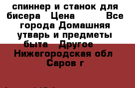 спиннер и станок для бисера › Цена ­ 500 - Все города Домашняя утварь и предметы быта » Другое   . Нижегородская обл.,Саров г.